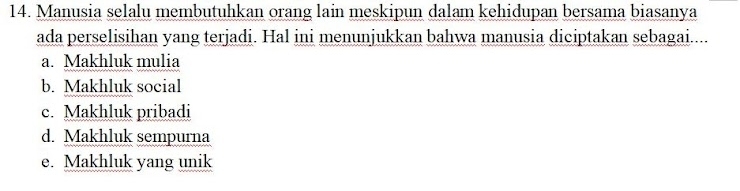 Manusia selalu membutuhkan orang lain meskipun dalam kehidupan bersama biasanya
ada perselisihan yang terjadi. Hal ini menunjukkan bahwa manusia diciptakan sebagai....
a. Makhluk mulia
b. Makhluk social
c. Makhluk pribadi
d. Makhluk sempurna
e. Makhluk yang unik