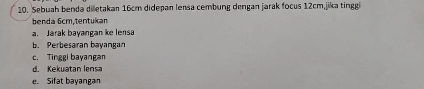 Sebuah benda diletakan 16cm didepan lensa cembung dengan jarak focus 12cm,jika tinggi 
benda 6cm,tentukan 
a. Jarak bayangan ke lensa 
b. Perbesaran bayangan 
c. Tinggi bayangan 
d. Kekuatan lensa 
e. Sifat bayangan