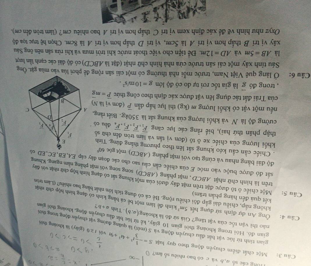 lổng các số a,b và c có bao nhiêu số âm? (
Câu 3: Một chất điểm chuyển động theo quy luật S=- 1/3 t^3+4t^2+9t với t≥ 0 (giây) là khoảng thời
gian tính từ lúc vật bắt đầu chuyền động và S (mét) là quãng đường vật chuyển động trong thời
gian đó. Hỏi trong khoảng thời gian 10 giây, kể từ lúc bắt đầu chuyển động, khoảng thời gian
nào thì vận tốc của vật tăng? Giả sử đó là khoảng (a;b). Tính a+b ?
Câu 4: Ông An dự định sử dụng hết 5m^2 kính để làm một bể cá bằng kính có dạng hình hộp chữ nhật
kết quả đến hàng phần trăm)
không nắp, chiều dài gắp đôi chiều rộng. Bề cá có dung tích lớn nhất bằng bao nhiêu? (Làm tròn
Câu 5: Một chiếc ô tô được đặt trên mặt đáy dưới của một khung sắt có dạng hình hộp chữ nhật với đảy
trên là hình chữ nhật ABCD , mặt phẳng (ABCD) song song với mặt phẳng năm ngang. Khung
sắt đó được buộc vào móc E của chiếc cần cầu sao cho các đoạn dây cáp EA,EB,EC,ED có
độ dài bằng nhau và cùng tạo với mặt phẳng (ABCD) một góc 60°
Chiếc cần cầu kéo khung sắt lên theo phương thẳng đứng. Tính
khối lượng của chiếc xe ô tô (đơn vị tấn và làm tròn đến chữ số 
thập phân thứ hai), biế rằng các lực căng overline F_1,overline F_2,overline F_3,overline F_4 đều có
cường độ là N và khối lượng của khung sắt là 350kg. Biết rằng,
nếu một vật có khối lượng m (kg) thì lực hấp dẫn overline P (đơn vị là N)
của Trái đất tác dụng lên vật được xác định theo công thức vector P=mvector g
, trong đó vector g là gia tốc rơi tự do có độ lớn g=10m/s^2.
Câu 6: Ở làng quê Việt Nam, trước mỗi nhà thường có một cái sân rộng để phơi lúa vào mùa gặt. Ông
Sáu tính xây một cái sân trước cửa nhà hình chữ nhật (đặt là ABCD) có độ dài các cạnh lần lượt
là AB=5m và AD=12m. Để tiện cho việc thoát nước khi trời mưa và khi rửa sân nên ông Sáu
xây vị trí B thấp hơn vị trí A là 5cm, vị trí D thấp hơn vị trí A là 8cm. Chọn hệ trục tọa độ
Oxyz như hình vẽ đề xác định xem vị trí C thấp hơn vị trí A bao nhiêu cm? (làm tròn đến cm).