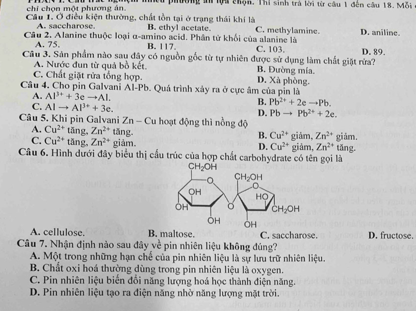 nhều phường ăn lựa chọn. Thí sinh trả lời từ câu 1 đến câu 18. Mỗi
chỉ chọn một phương án.
Câu 1. Ở điều kiện thường, chất tồn tại ở trạng thái khí là
A. saccharose. B. ethyl acetate. C. methylamine. D. aniline.
Câu 2. Alanine thuộc loại α-amino acid. Phân tử khối của alanine là
A. 75. B. 117. C. 103. D. 89.
Câu 3. Sản phẩm nào sau đây có nguồn gốc từ tự nhiên được sử dụng làm chất giặt rửa?
A. Nước đun từ quả bồ kết. B. Đường mía.
C. Chất giặt rửa tổng hợp. D. Xà phòng.
Câu 4. Cho pin Galvani Al-Pb. Quá trình xảy ra ở cực âm của pin là
A. Al^(3+)+3eto Al.
C. Alto Al^(3+)+3e.
B. Pb^(2+)+2eto Pb.
D. Pbto Pb^(2+)+2e.
Câu 5. Khi pin Galvani Zn - Cu hoạt động thì nồng độ
A. Cu^(2+) tǎng, Zn^(2+) tǎng.
B. Cu^(2+) giảm, Zn^(2+) giảm.
C. Cu^(2+) tǎng, Zn^(2+) giảm. D. Cu^(2+) giảm, Zn^(2+) tǎng.
Câu 6. Hình dưới đây biểu thị cấu trúc của hợp chất carbohydrate có tên gọi là
A. cellulose. B. maltose. C. saccharose. D. fructose.
Câu 7. Nhận định nào sau đây về pin nhiên liệu không đúng?
A. Một trong những hạn chế của pin nhiên liệu là sự lưu trữ nhiên liệu.
B. Chất oxi hoá thường dùng trong pin nhiên liệu là oxygen.
C. Pin nhiên liệu biến đổi năng lượng hoá học thành điện năng.
D. Pin nhiên liệu tạo ra điện năng nhờ năng lượng mặt trời.