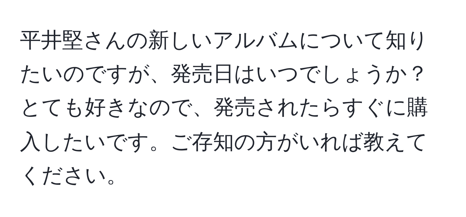 平井堅さんの新しいアルバムについて知りたいのですが、発売日はいつでしょうか？とても好きなので、発売されたらすぐに購入したいです。ご存知の方がいれば教えてください。