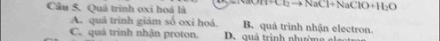 Quá trình oxi hoá là
Cl_2to NaCl+NaClO+H_2O
A. quá trình giảm số oxi hoá. B. quá trình nhận electron.
C. quá trình nhận proton. D. quá trình nhườn g e l