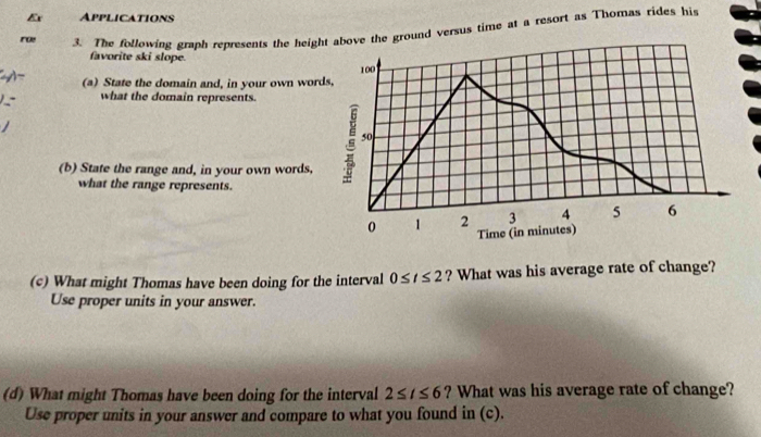 Ex Applications 
roe 3. The following graph represents the height above the ground versus time at a resort as Thomas rides his 
favorite ski slope.
100
(a) State the domain and, in your own words, 
what the domain represents.
50
(b) State the range and, in your own words, 
what the range represents.
0 1 2 3 4 5 6
Time (in minutes) 
(c) What might Thomas have been doing for the interval 0≤ t≤ 2 ? What was his average rate of change? 
Use proper units in your answer. 
(d) What might Thomas have been doing for the interval 2≤ t≤ 6 ? What was his average rate of change? 
Use proper units in your answer and compare to what you found in (c).