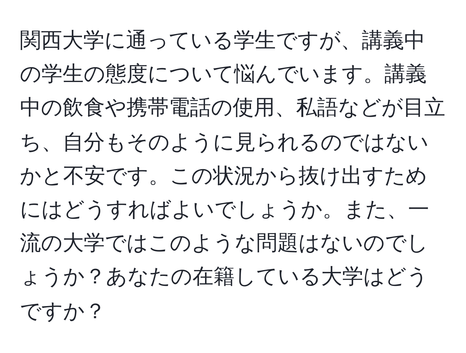 関西大学に通っている学生ですが、講義中の学生の態度について悩んでいます。講義中の飲食や携帯電話の使用、私語などが目立ち、自分もそのように見られるのではないかと不安です。この状況から抜け出すためにはどうすればよいでしょうか。また、一流の大学ではこのような問題はないのでしょうか？あなたの在籍している大学はどうですか？