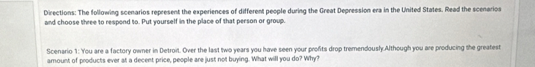 Directions: The following scenarios represent the experiences of different people during the Great Depression era in the United States. Read the scenarios 
and choose three to respond to. Put yourself in the place of that person or group. 
Scenario 1: You are a factory owner in Detroit. Over the last two years you have seen your profits drop tremendously.Although you are producing the greatest 
amount of products ever at a decent price, people are just not buying. What will you do? Why?