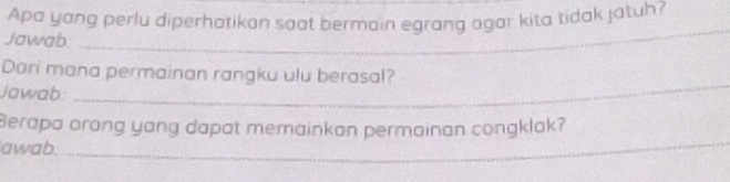 Apa yang perlu diperhatikan saat bermain egrang agar kita tidak jatuh? 
Jawab._ 
_ 
Dari mana permainan rangku ulu berasal? 
Jawab: 
_ 
Berapa orang yang dapat memainkan permainan congklak? 
awab._