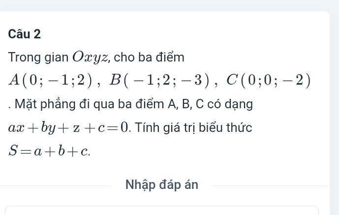 Trong gian Oxyz, cho ba điểm
A(0;-1;2), B(-1;2;-3), C(0;0;-2). Mặt phẳng đi qua ba điểm A, B, C có dạng
ax+by+z+c=0. Tính giá trị biểu thức
S=a+b+c. 
Nhập đáp án