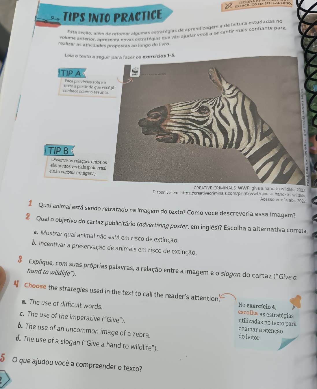 EXERCÍcIOS EM SEU CADERNo
TIPS INTO PRACTICE
Esta seção, além de retomar algumas estratégias de aprendizagem e de leitura estudadas no
volume anterior, apresenta novas estratégias que vão ajudar você a se sentir mais confiante para
realizar as atividades propostas ao longo do livro.
fe. 2022.
Disponível em: https:/creativecriminals.com/print/wwf/give-a-hand-to-wildlife
Acesso em: 14 abr. 2022
1 Qual animal está sendo retratado na imagem do texto? Como você descreveria essa imagem?
2 Qual o objetivo do cartaz publicitário (advertising poster, em inglês)? Escolha a alternativa correta.
a. Mostrar qual animal não está em risco de extinção.
b. Incentivar a preservação de animais em risco de extinção.
3 Explique, com suas próprias palavras, a relação entre a imagem e o slogan do cartaz (“Give a
hand to wildlife”).
4 Choose the strategies used in the text to call the reader’s attention.
No exercício 4,
a. The use of difficult words. utilizadas no texto para
escolha as estratégias
c. The use of the imperative ( ('' Give").
chamar a atenção
b. The use of an uncommon image of a zebra.
do leitor.
d. The use of a slogan (“Give a hand to wildlife”).
5 O que ajudou você a compreender o texto?