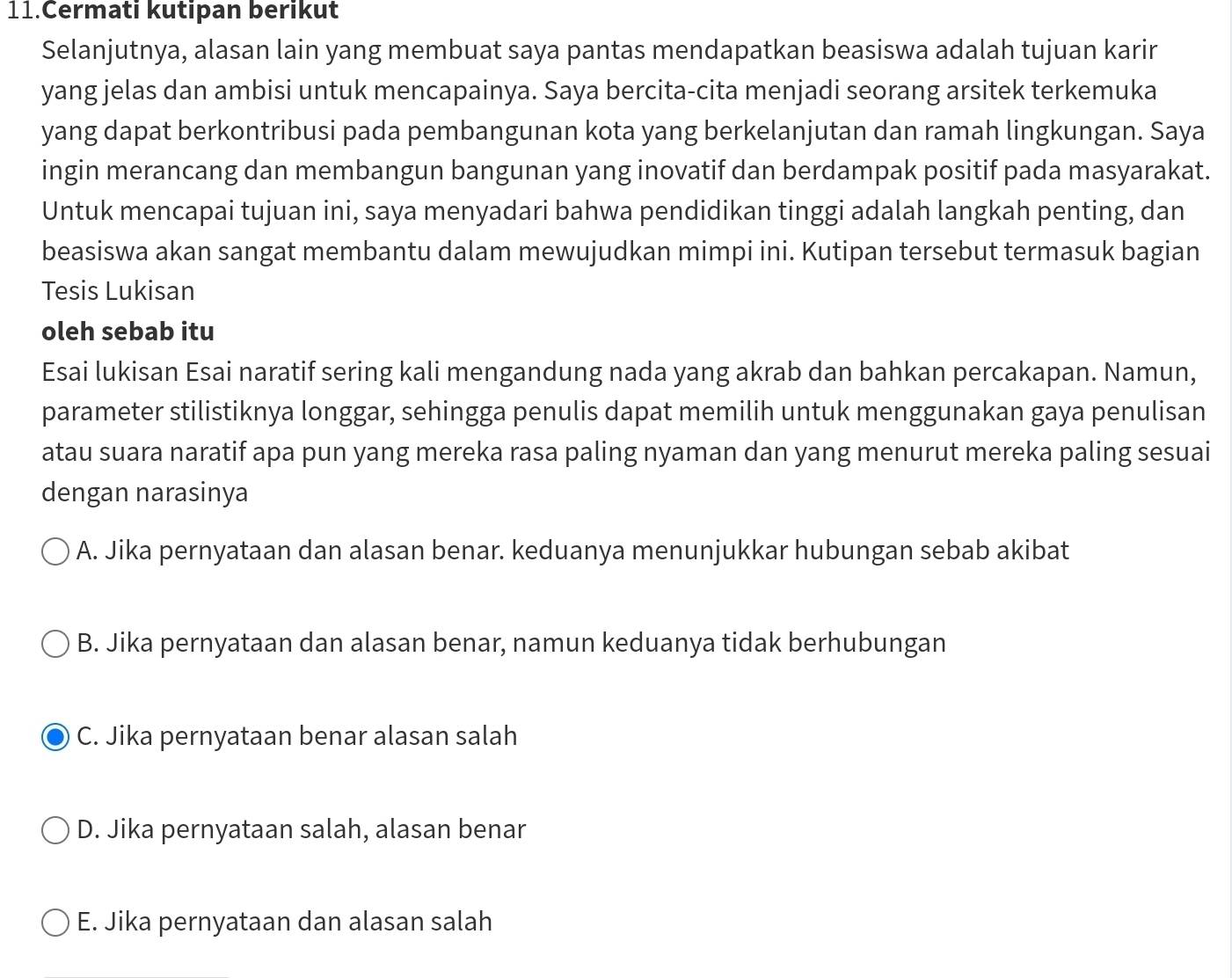 Cermati kutipan berikut
Selanjutnya, alasan lain yang membuat saya pantas mendapatkan beasiswa adalah tujuan karir
yang jelas dan ambisi untuk mencapainya. Saya bercita-cita menjadi seorang arsitek terkemuka
yang dapat berkontribusi pada pembangunan kota yang berkelanjutan dan ramah lingkungan. Saya
ingin merancang dan membangun bangunan yang inovatif dan berdampak positif pada masyarakat.
Untuk mencapai tujuan ini, saya menyadari bahwa pendidikan tinggi adalah langkah penting, dan
beasiswa akan sangat membantu dalam mewujudkan mimpi ini. Kutipan tersebut termasuk bagian
Tesis Lukisan
oleh sebab itu
Esai lukisan Esai naratif sering kali mengandung nada yang akrab dan bahkan percakapan. Namun,
parameter stilistiknya longgar, sehingga penulis dapat memilih untuk menggunakan gaya penulisan
atau suara naratif apa pun yang mereka rasa paling nyaman dan yang menurut mereka paling sesuai
dengan narasinya
A. Jika pernyataan dan alasan benar. keduanya menunjukkar hubungan sebab akibat
B. Jika pernyataan dan alasan benar, namun keduanya tidak berhubungan
C. Jika pernyataan benar alasan salah
D. Jika pernyataan salah, alasan benar
E. Jika pernyataan dan alasan salah