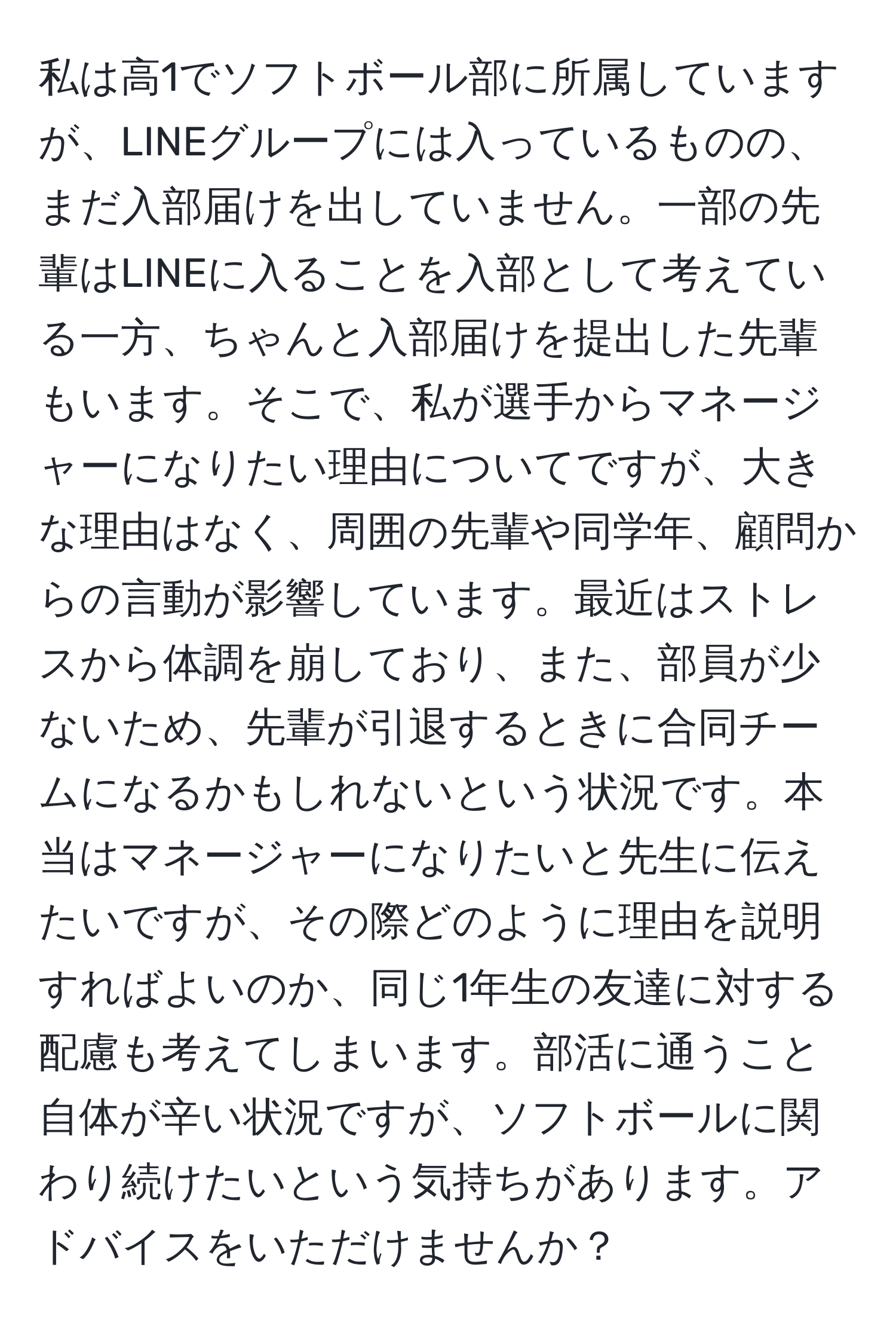 私は高1でソフトボール部に所属していますが、LINEグループには入っているものの、まだ入部届けを出していません。一部の先輩はLINEに入ることを入部として考えている一方、ちゃんと入部届けを提出した先輩もいます。そこで、私が選手からマネージャーになりたい理由についてですが、大きな理由はなく、周囲の先輩や同学年、顧問からの言動が影響しています。最近はストレスから体調を崩しており、また、部員が少ないため、先輩が引退するときに合同チームになるかもしれないという状況です。本当はマネージャーになりたいと先生に伝えたいですが、その際どのように理由を説明すればよいのか、同じ1年生の友達に対する配慮も考えてしまいます。部活に通うこと自体が辛い状況ですが、ソフトボールに関わり続けたいという気持ちがあります。アドバイスをいただけませんか？