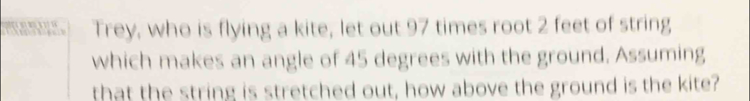 Trey, who is flying a kite, let out 97 times root 2 feet of string 
which makes an angle of 45 degrees with the ground. Assuming 
that the string is stretched out, how above the ground is the kite?