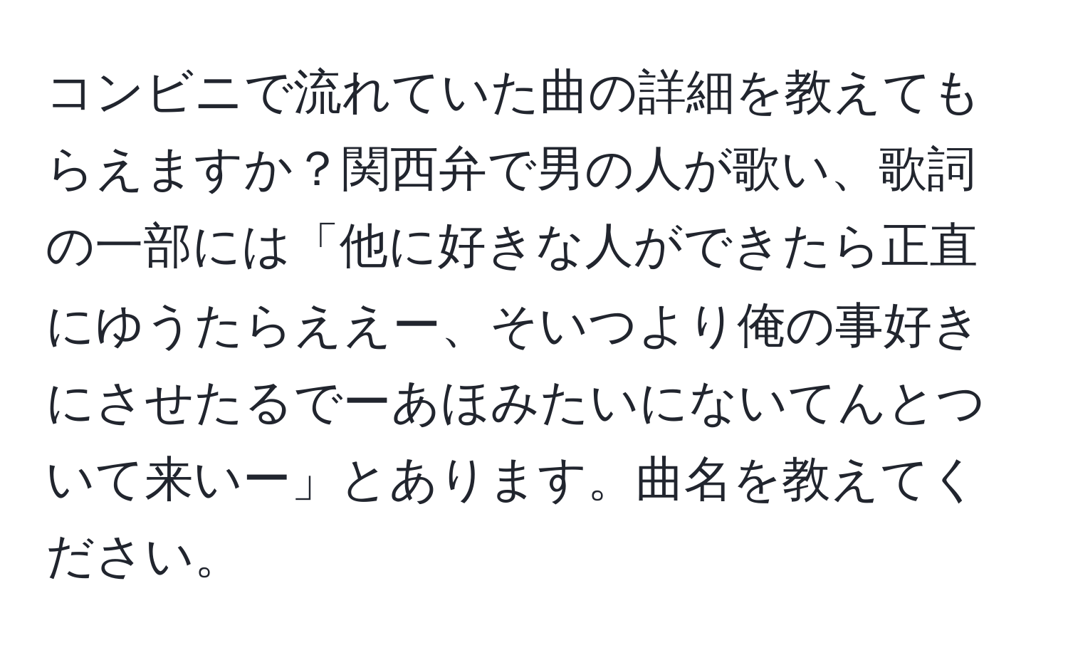 コンビニで流れていた曲の詳細を教えてもらえますか？関西弁で男の人が歌い、歌詞の一部には「他に好きな人ができたら正直にゆうたらええー、そいつより俺の事好きにさせたるでーあほみたいにないてんとついて来いー」とあります。曲名を教えてください。