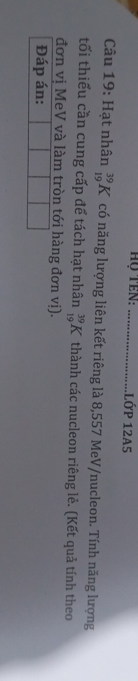 Họ TEN: _lớp 12A5 
Câu 19: Hạt nhân _(19)^(39)K có năng lượng liên kết riêng là 8,557 MeV/nucleon. Tính năng lượng 
tối thiểu cần cung cấp để tách hạt nhân _(19)^(39)K thành các nucleon riêng lẻ. (Kết quả tính theo 
đơn vị MeV và làm tròn tới hàng đơn vị). 
Đáp án: