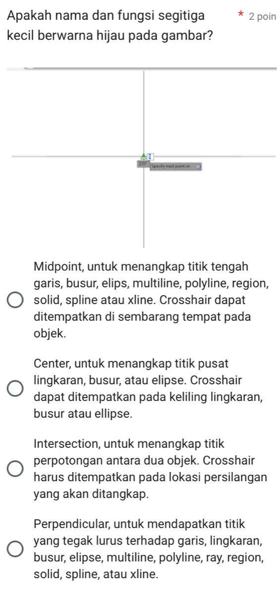 Apakah nama dan fungsi segitiga 2 poin
kecil berwarna hijau pada gambar?
Specity next point or
Midpoint, untuk menangkap titik tengah
garis, busur, elips, multiline, polyline, region,
solid, spline atau xline. Crosshair dapat
ditempatkan di sembarang tempat pada
objek.
Center, untuk menangkap titik pusat
lingkaran, busur, atau elipse. Crosshair
dapat ditempatkan pada keliling lingkaran,
busur atau ellipse.
Intersection, untuk menangkap titik
perpotongan antara dua objek. Crosshair
harus ditempatkan pada lokasi persilangan
yang akan ditangkap.
Perpendicular, untuk mendapatkan titik
yang tegak lurus terhadap garis, lingkaran,
busur, elipse, multiline, polyline, ray, region,
solid, spline, atau xline.