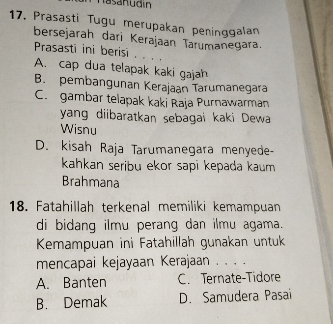 Tasanudin
17. Prasasti Tugu merupakan peninggalan
bersejarah dari Kerajaan Tarumanegara.
Prasasti ini berisi . . . .
A. cap dua telapak kaki gajah
B. pembangunan Kerajaan Tarumanegara
C. gambar telapak kaki Raja Purnawarman
yang diibaratkan sebagai kaki Dewa
Wisnu
D. kisah Raja Tarumanegara menyede-
kahkan seribu ekor sapi kepada kaum
Brahmana
18. Fatahillah terkenal memiliki kemampuan
di bidang ilmu perang dan ilmu agama.
Kemampuan ini Fatahillah gunakan untuk
mencapai kejayaan Kerajaan . . . .
A. Banten C. Ternate-Tidore
B. Demak D. Samudera Pasai