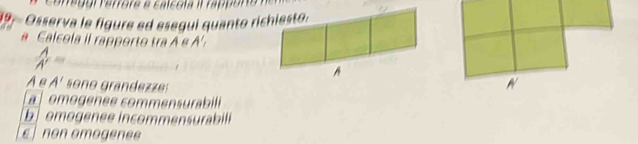39, Osserva le figure ed esegui quanto richiesto.
a Calcola il rapporto tra A e A'
 A/A' = _
_
A
AeA' son o grandezze:
mogenee commensurabil
b mogenee incommensurabili
ε non omogenee