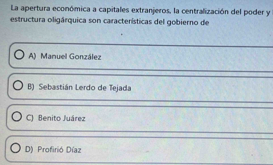 La apertura económica a capitales extranjeros, la centralización del poder y
estructura oligárquica son características del gobierno de
A) Manuel González
B) Sebastián Lerdo de Tejada
C) Benito Juárez
D) Profirió Díaz