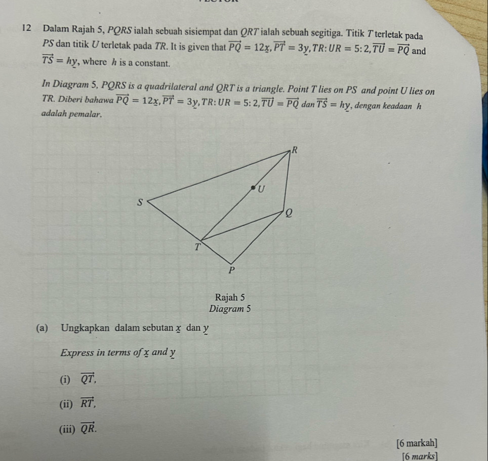 Dalam Rajah 5, PQRS ialah sebuah sisiempat dan QRT ialah sebuah segitiga. Titik T terletak pada
PS dan titik U terletak pada TR. It is given that vector PQ=12x, vector PT=3y, TR:UR=5:2, vector TU=vector PQ and
vector TS=hy , where h is a constant. 
In Diagram 5, PQRS is a quadrilateral and QRT is a triangle. Point T lies on PS and point U lies on
TR. Diberi bahawa vector PQ=12x, vector PT=3y, TR : UR=5:2, vector TU=vector PQ dan vector TS=hy , dengan keadaan h
adalah pemalar. 
Rajah 5 
Diagram 5 
(a) Ungkapkan dalam sebutan x dan y
Express in terms of x and y
(i) vector QT, 
(ii) vector RT, 
(iii) vector QR. 
[6 markah] 
[6 marks]