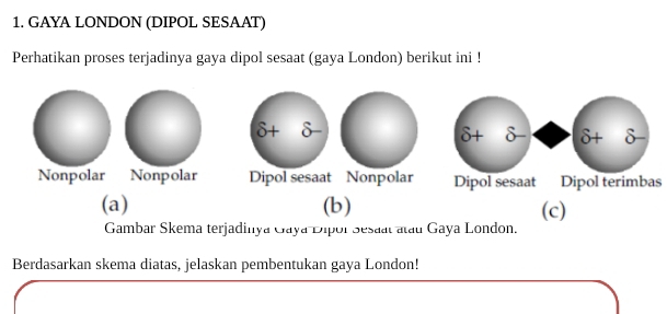 GAYA LONDON (DIPOL SESAAT)
Perhatikan proses terjadinya gaya dipol sesaat (gaya London) berikut ini !
6+delta -
Nonpolar Nonpolar Dipol sesaat Nonpolars
(a) (b) (c)
Gambar Skema terjadinya Gaya Dipor Sesaal atau Gaya London.
Berdasarkan skema diatas, jelaskan pembentukan gaya London!