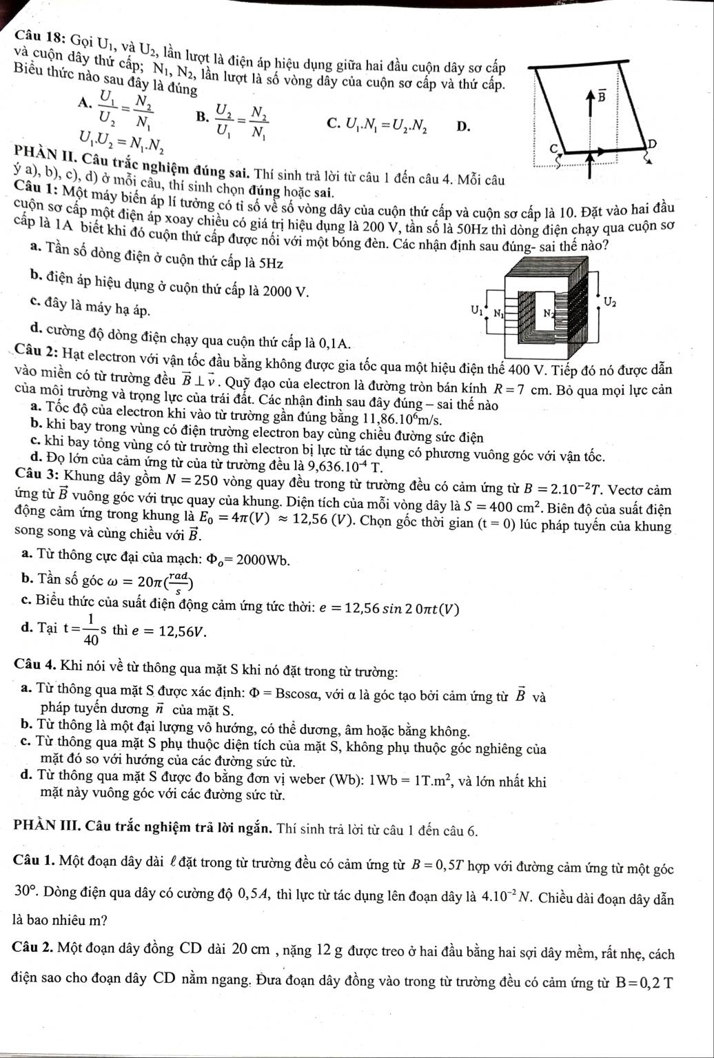 Gọi U , và U_2, lần lượt là điện áp hiệu dụng giữa hai đầu cuộn dây sơ cấp
và cuộn dây thứ cấp; N_1,N_2, lần lượt là số vòng dây của cuộn sơ cấp và thứ cấp.
Biểu thức nào sau đây là đúng
A.
frac U_1U_2=frac N_2N_1 B.
U_1.U_2=N_1.N_2 frac U_2U_1=frac N_2N_1 C. U_1.N_1=U_2.N_2 D.
PHÀN II. Câu trắc nghiệm đúng sai. Thí sinh trả lời từ câu 1 đến câu 4. Mỗi câu
ý a), b), c), d) ở mỗi câu, thí sinh chọn đúng hoặc sai.
Câu 1: Một máy biển áp lí tưởng có tỉ số về số vòng dây của cuộn thứ cấp và cuộn sơ cấp là 10. Đặt vào hai đầu
cuộn sơ cấp một điện áp xoay chiều có giá trị hiệu dụng là 200 V, tần số là 50Hz thì dòng điện chạy qua cuộn sơ
cấp là 1A biết khi đó cuộn thứ cấp được nổi với một bóng đèn. Các nhận định sau đúng- sai thế nào?
a. Tần số dòng điện ở cuộn thứ cấp là 5Hz
b. điện áp hiệu dụng ở cuộn thứ cấp là 2000 V.
c. đây là máy hạ áp.
d. cường độ dòng điện chạy qua cuộn thứ cấp là 0,1A.
Câu 2: Hạt electron với vận tốc đầu bằng không được gia tốc qua một hiệu điện thể 400 V. Tiếp đó nó được dẫn
vào miền có từ trường đều vector B⊥ vector v. Quỹ đạo của electron là đường tròn bán kính R=7cm. Bỏ qua mọi lực cản
của môi trường và trọng lực của trái đất. Các nhận đinh sau đây đúng - sai thế nào
a. Tốc độ của electron khi vào từ trường gần đúng bằng 11,86.10^6m/s
b. khi bay trong vùng có điện trường electron bay cùng chiều đường sức điện
c. khi bay tông vùng có từ trường thi electron bị lực từ tác dụng có phương vuông góc với vận tốc.
d. Đọ lớn của cảm ứng từ của từ trường đều là 9,636.10^(-4)T.
Câu 3: Khung dây gồm N=250 vòng quay đều trong từ trường đều có cảm ứng từ B=2.10^(-2)T. Vectơ cảm
ứng từ vector B vuông góc với trục quay của khung. Diện tích của mỗi vòng dây là S=400cm^2. Biện đô của suất điện
động cảm ứng trong khung là E_0=4π (V)approx 12,56(V) 0. Chọn gốc thời gian (t=0) lúc pháp tuyến của khung
song song và cùng chiều với vector B.
a. Từ thông cực đại của mạch: Phi _o=2000Wb.
b. Tần số góc omega =20π ( rad/s )
c. Biểu thức của suất điện động cảm ứng tức thời: e=12,56sin 20π t(V)
d. Tait= 1/40 s thì e=12,56V.
Câu 4. Khi nói về từ thông qua mặt S khi nó đặt trong từ trường:
a. Từ thông qua mặt S được xác định: Φ = Bscosα, với α là góc tạo bởi cảm ứng từ vector B và
pháp tuyến dương # của mặt S.
b. Từ thông là một đại lượng vô hướng, có thể dương, âm hoặc bằng không.
c. Từ thông qua mặt S phụ thuộc diện tích của mặt S, không phụ thuộc góc nghiêng của
mặt đó so với hướng của các đường sức từ.
d. Từ thông qua mặt S được đo bằng đơn vị weber (Wb): 1Wb=1T.m^2 , và lớn nhất khi
mặt này vuông góc với các đường sức từ.
PHÀN III. Câu trắc nghiệm trã lời ngắn. Thí sinh trả lời từ câu 1 đến câu 6.
Câu 1. Một đoạn dây dài l đặt trong từ trường đều có cảm ứng từ B=0 ,57 hợp với đường cảm ứng từ một góc
30° T. Dòng điện qua dây có cường độ 0,54, thì lực từ tác dụng lên đoạn dây là 4.10^(-2)N. Chiều dài đoạn dây dẫn
là bao nhiêu m?
Câu 2. Một đoạn dây đồng CD dài 20 cm , nặng 12 g được treo ở hai đầu bằng hai sợi dây mềm, rất nhẹ, cách
điện sao cho đoạn dây CD nằm ngang. Đưa đoạn dây đồng vào trong từ trường đều có cảm ứng từ B=0,2T