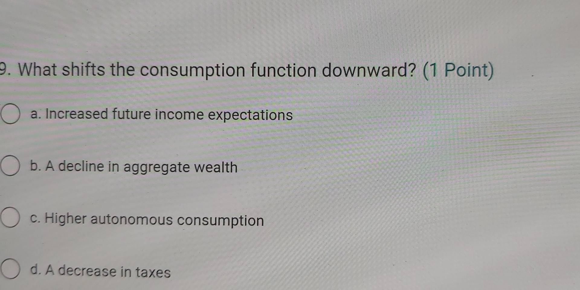 What shifts the consumption function downward? (1 Point)
a. Increased future income expectations
b. A decline in aggregate wealth
c. Higher autonomous consumption
d. A decrease in taxes