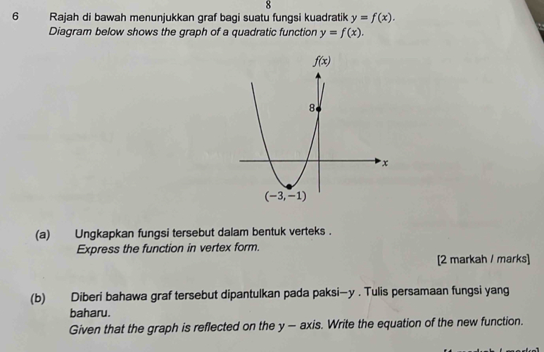 8
6 Rajah di bawah menunjukkan graf bagi suatu fungsi kuadratik y=f(x).
Diagram below shows the graph of a quadratic function y=f(x).
(a) Ungkapkan fungsi tersebut dalam bentuk verteks .
Express the function in vertex form.
[2 markah / marks]
(b) Diberi bahawa graf tersebut dipantulkan pada paksi—y . Tulis persamaan fungsi yang
baharu.
Given that the graph is reflected on the y — axis. Write the equation of the new function.