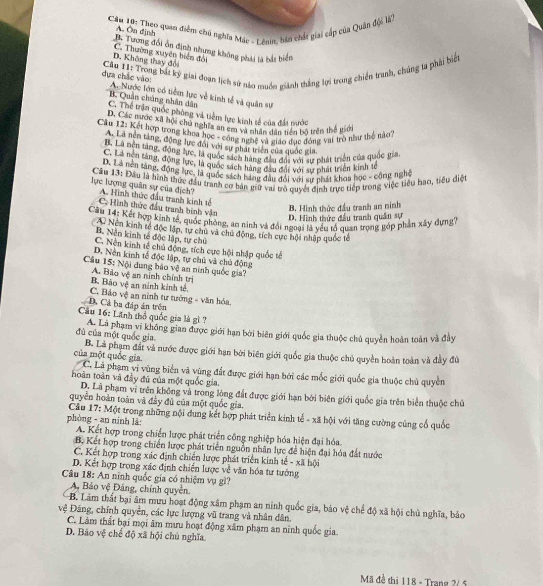 Theo quan điểm chủ nghĩa Mác - Lênin, bản chất giai cấp của Quân đội là?
A. Ôn định
B. Tương đổi ổn định nhưng không phải là bắt biển
C. Thường xuyên biển đổi
D. Không thay đổi
Câu 11: Trong bắt kỳ giai đoạn lịch sử nào muồn giành thắng lợi trong chiến tranh, chúng ta phải biết
dựa chắc vào: A. Nước lớn có tiềm lực về kinh tế và quân sự
B. Quần chúng nhân dân
C. Thể trận quốc phòng và tiềm lực kinh tế của đất nước
D. Các nước xã hội chủ nghĩa an em và nhân dân tiền bộ trên thế giới
Câu 12: Kết hợp trong khoa học - công nghệ và giáo dục đóng vai trò như thể nào?
A. Là nền tăng, động lực đổi với sự phát triển của quốc gia.
B. Là nên tảng, động lực, là quốc sách hàng đầu đổi với sự phát triển của quốc gia.
C. Là nền tảng, động lực, là quốc sách hàng đầu đổi với sự phát triển kinh tế
D. Là nền tảng, động lực, là quốc sách hàng đầu đối với sự phát khoa học - công nghệ
Câu 13: Đầu là hình thức đầu tranh cơ bản giữ vai trò quyết định trực tiếp trong việc tiêu hao, tiêu diệt
lực lượng quân sự của địch?
A. Hình thức đầu tranh kinh tế
C. Hình thức đấu tranh binh vận
B. Hình thức đấu tranh an ninh
D. Hình thức đấu tranh quân sự
Câu 14: Kết hợp kinh tế, quốc phòng, an ninh và đổi ngoại là yểu tổ quan trọng góp phần xây dựng?
A. Nền kinh tế độc lập, tự chủ và chủ động, tích cực hội nhập quốc tế
B. Nền kinh tế độc lập, tự chủ
C. Nền kinh tế chủ động, tích cực hội nhập quốc tế
D. Nền kinh tế độc lập, tự chủ và chủ động
Câu 15: Nội dung bảo vệ an ninh quốc gia?
A. Bảo vệ an ninh chính trị
B. Bảo vệ an ninh kinh tế.
C. Bảo vệ an ninh tư tưởng - văn hóa.
D. Cả ba đáp án trên
Câu 16: Lãnh thổ quốc gia là gì ?
A. Là phạm vi không gian được giới hạn bởi biên giới quốc gia thuộc chủ quyền hoàn toàn và đầy
đủ của một quốc gia.
B. Là phạm đất và nước được giới hạn bởi biên giới quốc gia thuộc chủ quyền hoàn toàn và đầy đủ
của một quốc gia.
C. Là phạm vi vùng biển và vùng đất được giới hạn bởi các mốc giới quốc gia thuộc chủ quyền
hoàn toàn và đầy đủ của một quốc gia.
D. Là phạm vi trên không và trong lòng đất được giới hạn bởi biên giới quốc gia trên biển thuộc chủ
quyền hoàn toàn và đầy đủ của một quốc gia.
Câu 17: Một trong những nội dung kết hợp phát triển kinh tế - xã hội với tăng cường củng cố quốc
phòng - an ninh là:
A. Kết hợp trong chiến lược phát triển công nghiệp hóa hiện đại hóa.
B. Kết hợp trong chiến lược phát triển nguồn nhân lực đề hiện đại hóa đất nước
C. Kết hợp trong xác định chiến lược phát triển kinh tế - xã hội
D. Kết hợp trong xác định chiến lược về văn hóa tư tưởng
Câu 18: An ninh quốc gia có nhiệm vụ gì?
A, Bảo vệ Đảng, chính quyền.
B. Làm thất bại âm mưu hoạt động xâm phạm an ninh quốc gia, bảo vệ chế độ xã hội chủ nghĩa, bảo
vệ Đảng, chính quyền, các lực lượng vũ trang và nhân dân.
C. Làm thất bại mọi âm mưu hoạt động xâm phạm an ninh quốc gia.
D. Bảo vệ chế độ xã hội chủ nghĩa.
Mã đề thi 118 - Trang 2/ 5