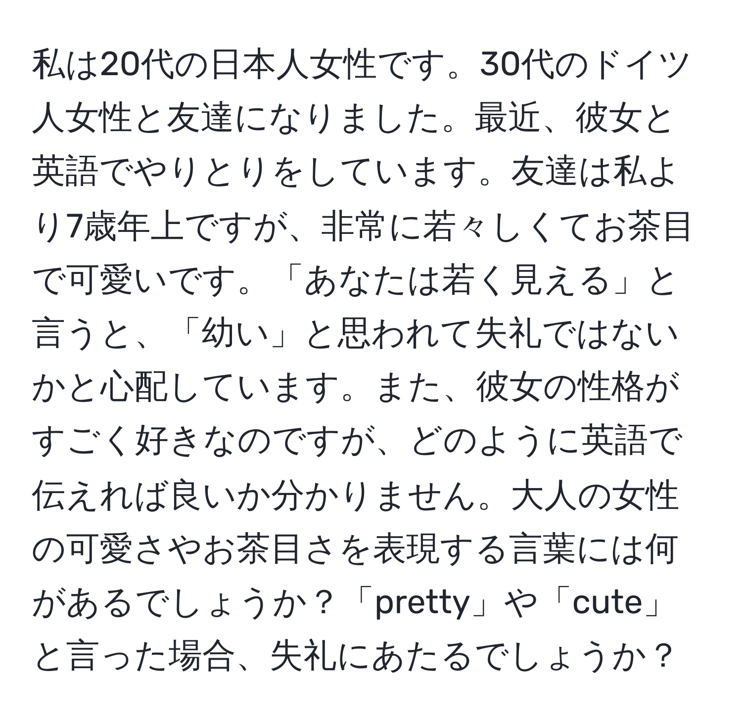 私は20代の日本人女性です。30代のドイツ人女性と友達になりました。最近、彼女と英語でやりとりをしています。友達は私より7歳年上ですが、非常に若々しくてお茶目で可愛いです。「あなたは若く見える」と言うと、「幼い」と思われて失礼ではないかと心配しています。また、彼女の性格がすごく好きなのですが、どのように英語で伝えれば良いか分かりません。大人の女性の可愛さやお茶目さを表現する言葉には何があるでしょうか？「pretty」や「cute」と言った場合、失礼にあたるでしょうか？