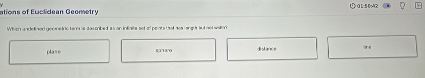 01:59:42
ations of Euclidean Geometry
Which undefined geometric term is described as an infinite set of points that has length but not width?
plane sphere distance
line