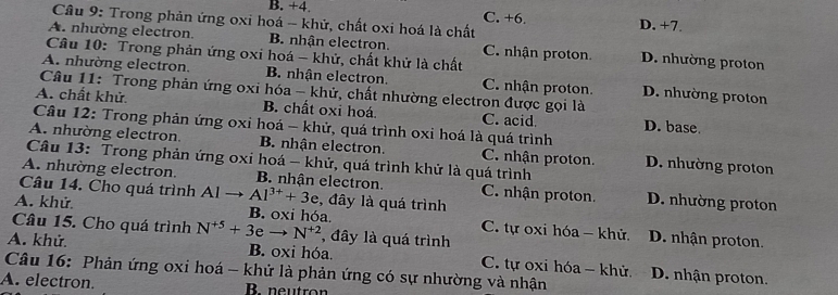 B. +4. C. +6.
Câu 9: Trong phản ứng oxi hoá -- khử, chất oxi hoá là chất D. +7.
A. nhường electron. B. nhận electron. C. nhận proton D. nhường proton
Câu 10: Trong phản ứng oxi hoá - khử, chất khử là chất
A. nhường electron. B. nhận electron. C. nhận proton. D. nhường proton
Câu 11: Trong phản ứng oxi hóa - khử, chất nhường electron được gọi là
A. chất khử B. chất oxi hoá. C. acid D. base
Câu 12: Trong phản ứng oxi hoá - khử, quá trình oxi hoá là quá trình
A. nhường electron. B. nhận electron. C. nhận proton. D. nhường proton
Câu 13: Trong phản ứng oxi hoá - khử, quá trình khử là quá trình
A. nhường electron. B. nhận electron. C. nhận proton. D. nhường proton
Câu 14. Cho quá trình Al Al^(3+)+3e , đây là quá trình
A. khử B. oxi hóa. C. tự oxi hóa - khử. D. nhận proton.
Câu 15. Cho quá trình N^(+5)+3eto N^(+2) , đây là quá trình
A. khử. B. oxi hóa. C. tự oxi hóa - khử D. nhận proton.
Câu 16: Phản ứng oxi hoá - khử là phản ứng có sự nhường và nhận
A. electron. Bneutron