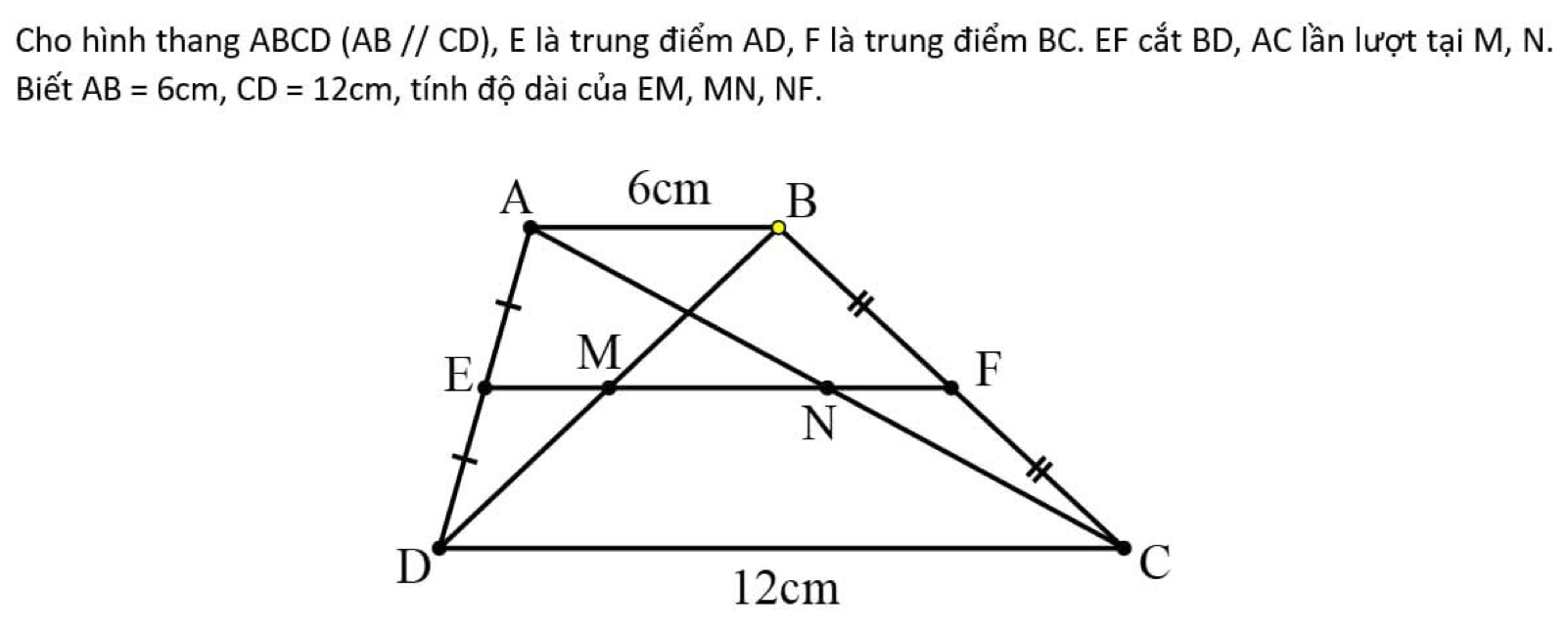 Cho hình thang ABCD (AB//CD) 0, E là trung điểm AD, F là trung điểm BC. EF cắt BD, AC lần lượt tại M, N. 
Biết AB=6cm, CD=12cm , tính độ dài của EM, MN, NF.