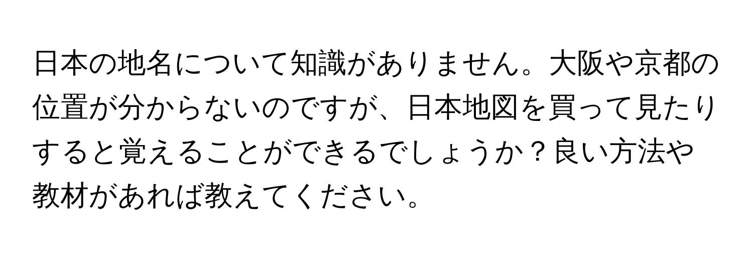 日本の地名について知識がありません。大阪や京都の位置が分からないのですが、日本地図を買って見たりすると覚えることができるでしょうか？良い方法や教材があれば教えてください。