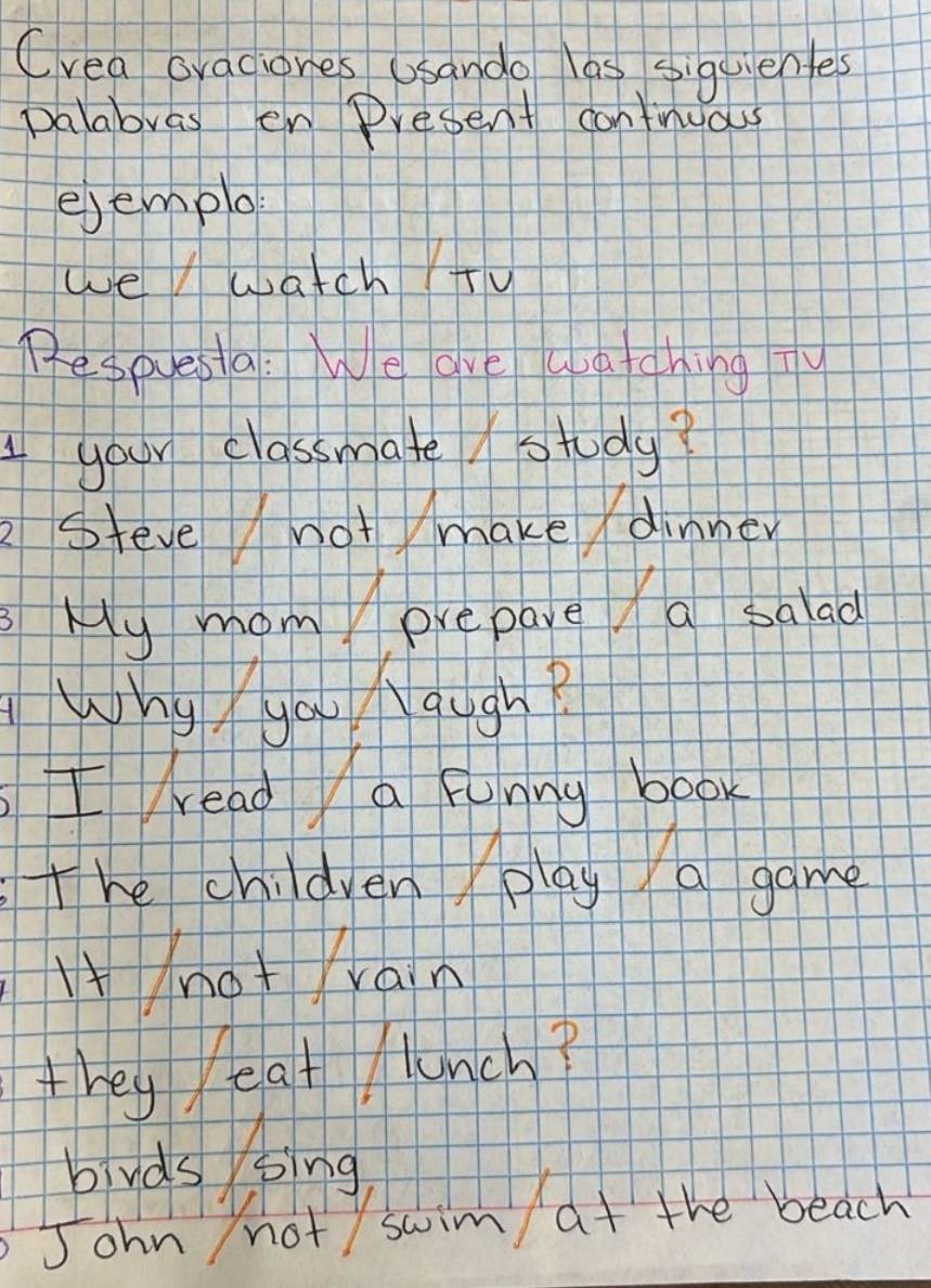 Crea ovaciones Usando las siquientes 
palabras en Present contnuas 
ejemplo 
we watch +u 
Pespesia: We ave watching Ty 
your classmate study? 
2steve not make/ dinner 
My mom prepare a salad 
Why you Nough? 
I reada funny book 
The children play a game 
lnot rain 
they eat Munch? 
bbirds sing 
John not swim at the beach