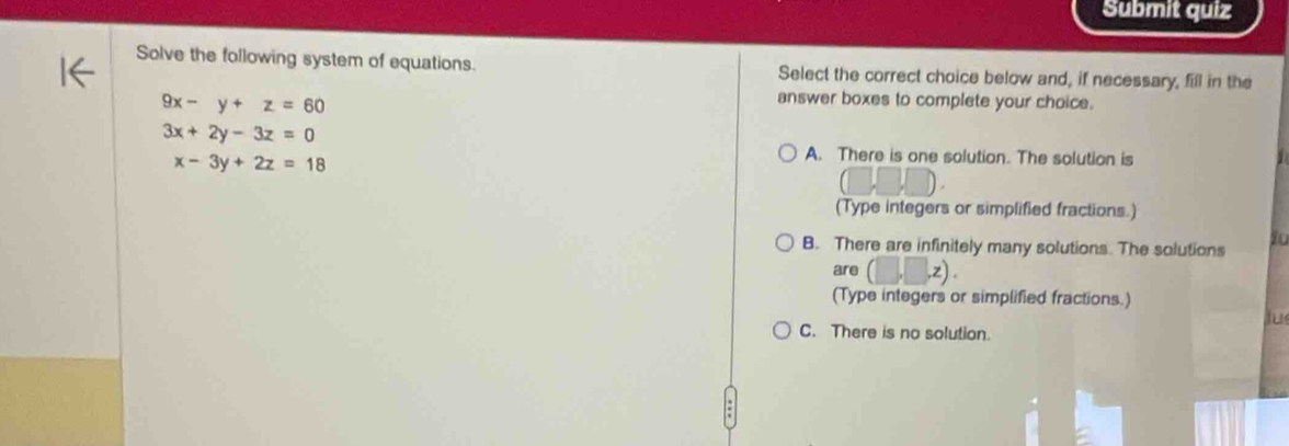 Submit quiz
Solve the following system of equations. Select the correct choice below and, if necessary, fill in the
9x-y+z=60
answer boxes to complete your choice.
3x+2y-3z=0
x-3y+2z=18
A. There is one solution. The solution is
(Type integers or simplified fractions.)
B. There are infinitely many solutions. The solutions io
are (□ ,□ ,z). 
(Type integers or simplified fractions.)
Jus
C. There is no solution.