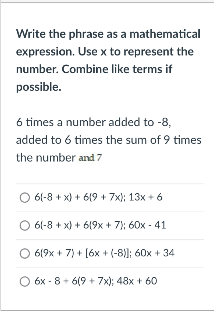 Write the phrase as a mathematical
expression. Use x to represent the
number. Combine like terms if
possible.
6 times a number added to -8,
added to 6 times the sum of 9 times
the number and 7
6(-8+x)+6(9+7x); 13x+6
6(-8+x)+6(9x+7); 60x-41
6(9x+7)+[6x+(-8)]; 60x+34
6x-8+6(9+7x); 48x+60