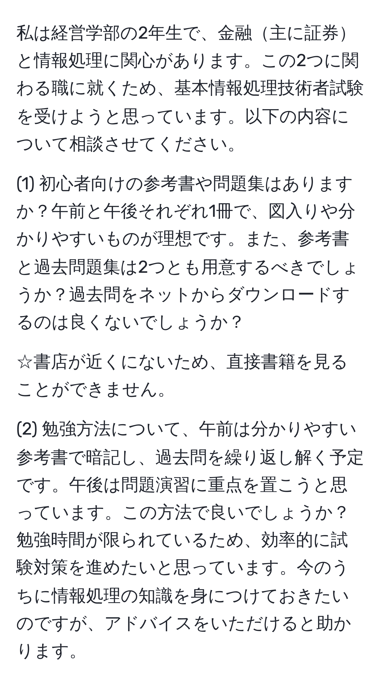 私は経営学部の2年生で、金融主に証券と情報処理に関心があります。この2つに関わる職に就くため、基本情報処理技術者試験を受けようと思っています。以下の内容について相談させてください。
  
(1) 初心者向けの参考書や問題集はありますか？午前と午後それぞれ1冊で、図入りや分かりやすいものが理想です。また、参考書と過去問題集は2つとも用意するべきでしょうか？過去問をネットからダウンロードするのは良くないでしょうか？
  
☆書店が近くにないため、直接書籍を見ることができません。
  
(2) 勉強方法について、午前は分かりやすい参考書で暗記し、過去問を繰り返し解く予定です。午後は問題演習に重点を置こうと思っています。この方法で良いでしょうか？勉強時間が限られているため、効率的に試験対策を進めたいと思っています。今のうちに情報処理の知識を身につけておきたいのですが、アドバイスをいただけると助かります。