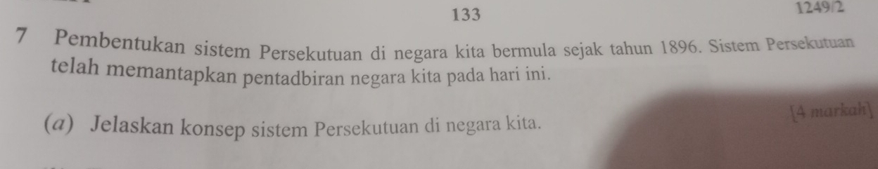 133 1249/2 
7 Pembentukan sistem Persekutuan di negara kita bermula sejak tahun 1896. Sistem Persekutuan 
telah memantapkan pentadbiran negara kita pada hari ini. 
(a) Jelaskan konsep sistem Persekutuan di negara kita. 
[4 markah]