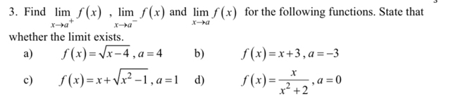 Find limlimits _xto a^+f(x), limlimits _xto a^-f(x) and limlimits _xto af(x) for the following functions. State that
whether the limit exists.
a) f(x)=sqrt(x-4), a=4 b) f(x)=x+3, a=-3
c) f(x)=x+sqrt(x^2-1), a=1 d) f(x)= x/x^2+2 , a=0