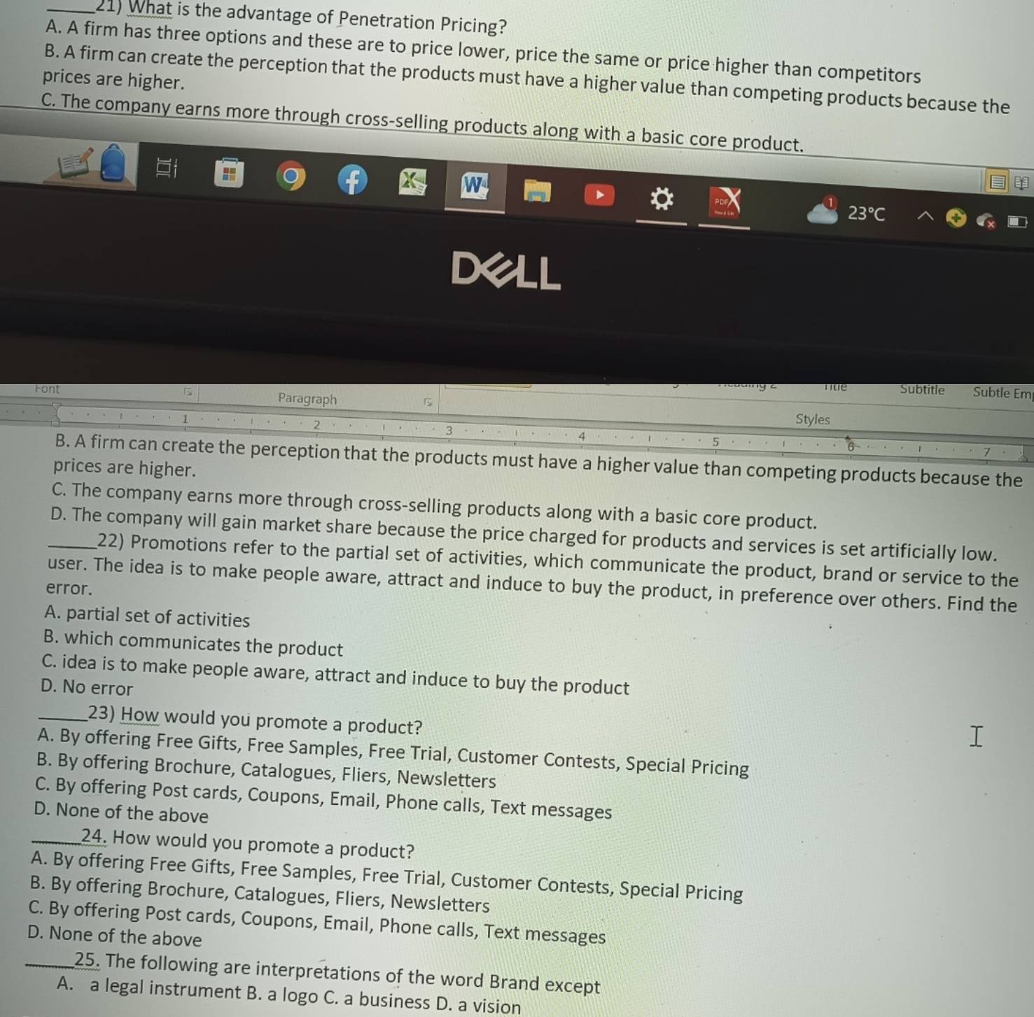 What is the advantage of Penetration Pricing?
A. A firm has three options and these are to price lower, price the same or price higher than competitors
B. A firm can create the perception that the products must have a higher value than competing products because the
prices are higher.
C. The company earns more through cross-selling products along with a basic core product.
23°C
nte Subtitle Subtle Em
Font Paragraph Styles
1
2
3
4
5
7
B. A firm can create the perception that the products must have a higher value than competing products because the
prices are higher.
C. The company earns more through cross-selling products along with a basic core product.
_D. The company will gain market share because the price charged for products and services is set artificially low.
22) Promotions refer to the partial set of activities, which communicate the product, brand or service to the
user. The idea is to make people aware, attract and induce to buy the product, in preference over others. Find the
error.
A. partial set of activities
B. which communicates the product
C. idea is to make people aware, attract and induce to buy the product
D. No error
_23) How would you promote a product?
A. By offering Free Gifts, Free Samples, Free Trial, Customer Contests, Special Pricing
B. By offering Brochure, Catalogues, Fliers, Newsletters
C. By offering Post cards, Coupons, Email, Phone calls, Text messages
D. None of the above
_24. How would you promote a product?
A. By offering Free Gifts, Free Samples, Free Trial, Customer Contests, Special Pricing
B. By offering Brochure, Catalogues, Fliers, Newsletters
C. By offering Post cards, Coupons, Email, Phone calls, Text messages
D. None of the above
_25. The following are interpretations of the word Brand except
A. a legal instrument B. a logo C. a business D. a vision