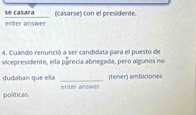 se casara (casarse) con el presidente. 
enter answer 
4. Cuando renunció a ser candidata para el puesto de 
vicepresidente, ella parecía abnegada, pero algunos no 
dudaban que ella _(tener) ambiciones 
enter answer 
políticas.