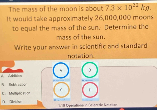 The mass of the moon is about 7.3* 10^(22)kg. 
It would take approximately 26,000,000 moons
to equal the mass of the sun. Determine the
mass of the sun.
Write your answer in scientific and standard
notation.
A B
A. Addition
,. :
B. Subtraction
C D
C.Multiplication
D. Division

1. 10 Operations in Scientific Notation