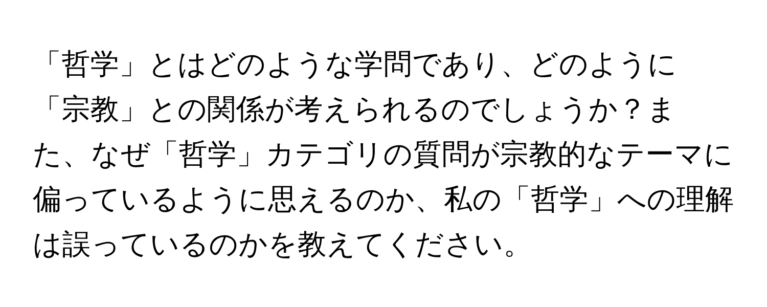 「哲学」とはどのような学問であり、どのように「宗教」との関係が考えられるのでしょうか？また、なぜ「哲学」カテゴリの質問が宗教的なテーマに偏っているように思えるのか、私の「哲学」への理解は誤っているのかを教えてください。