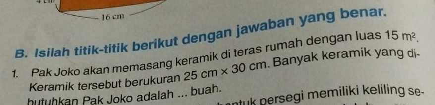 16 cm
B. Isilah titik-titik berikut dengan jawaban yang benar. 15m^2. 
1. Pak Joko akan memasang keramik di teras rumah dengan luas 
Keramik tersebut berukuran 25cm* 30cm. Banyak keramik yang di- 
hutuhkan Pak Joko adalah ... buah. 
ntuk persegi memiliki keliling se.