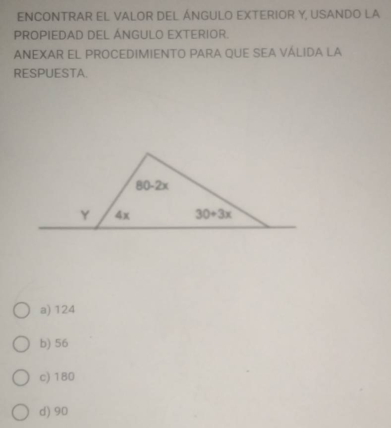 ENCONTRAR EL VALOR DEL ÁNGULO EXTERIOR Y, USANDO LA
PROPIEDAD DEL ÁNGULO EXTERIOR.
ANEXAR EL PROCEDIMIENTO PARA QUE SEA VÁLIDA LA
RESPUESTA.
a) 124
b) 56
c) 180
d) 90