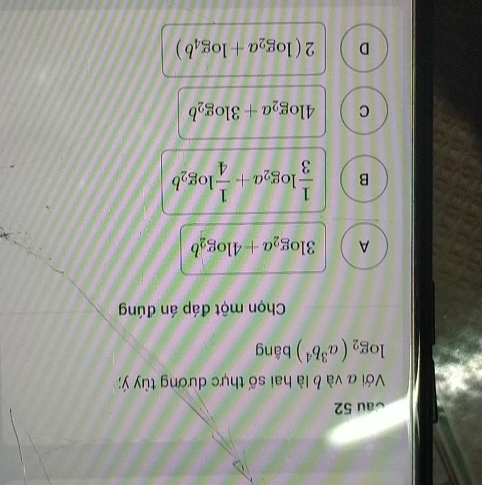 Cau 52
Với a và b là hai số thực dương tùy ý;
log _2(a^3b^4) bằng
Chọn một đáp án đúng
A 3log _2a+4log _2b
B  1/3 log _2a+ 1/4 log _2b
C 4log _2a+3log _2b
D 2(log _2a+log _4b)