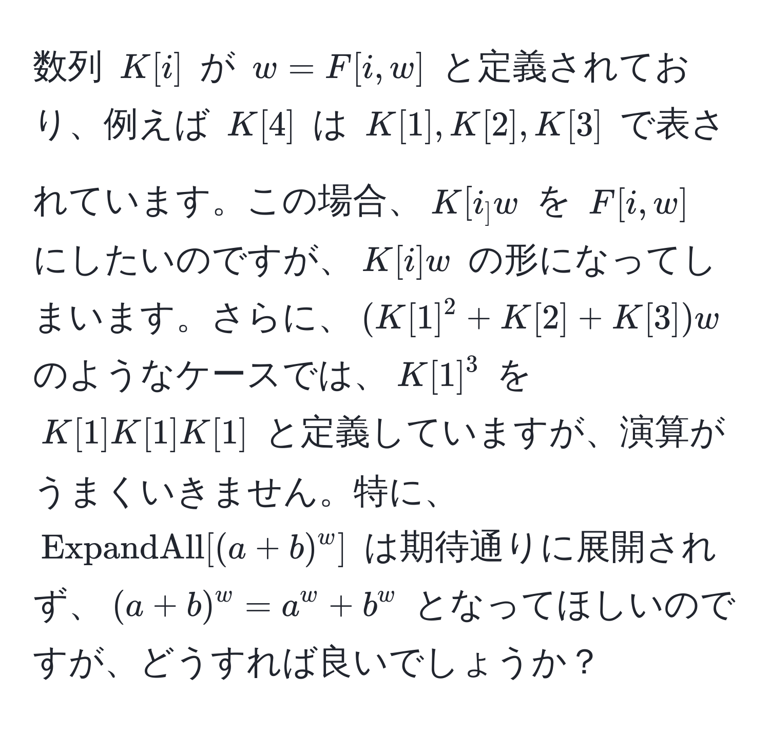 数列 $K[i]$ が $w = F[i,w]$ と定義されており、例えば $K[4]$ は $K[1], K[2], K[3]$ で表されています。この場合、$K[i_] w$ を $F[i,w]$ にしたいのですが、$K[i] w$ の形になってしまいます。さらに、$(K[1]^2 + K[2] + K[3]) w$ のようなケースでは、$K[1]^3$ を $K[1] K[1] K[1]$ と定義していますが、演算がうまくいきません。特に、$ ExpandAll[(a + b)^w] $ は期待通りに展開されず、$ (a + b)^w = a^w + b^w $ となってほしいのですが、どうすれば良いでしょうか？