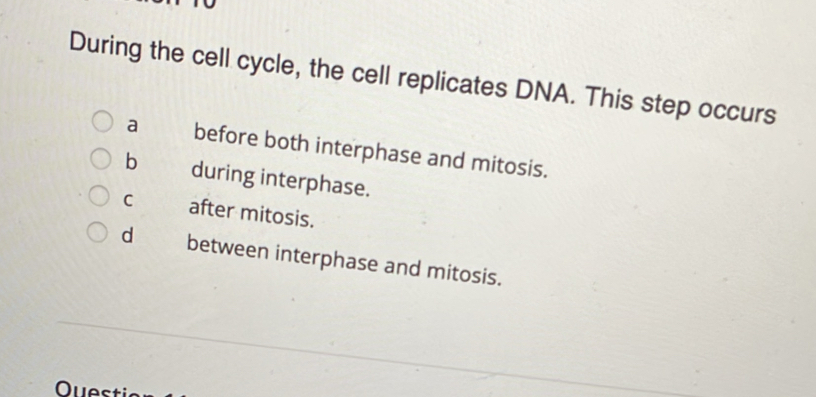 During the cell cycle, the cell replicates DNA. This step occurs
a before both interphase and mitosis.
b during interphase.
C after mitosis.
dì between interphase and mitosis.
Questi