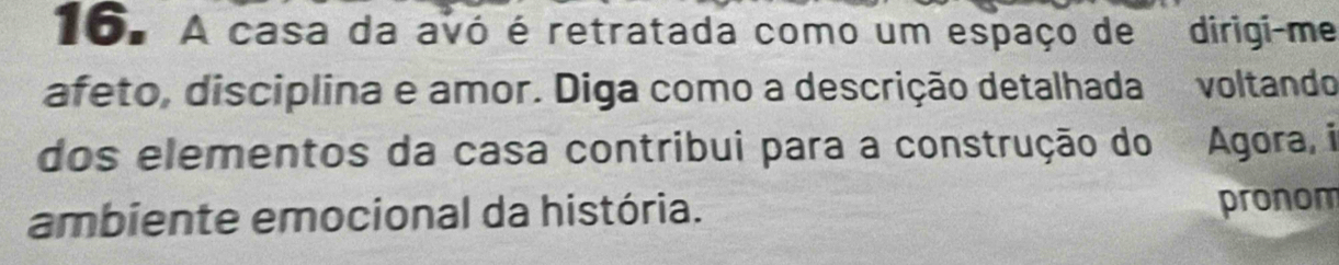 A casa da avó é retratada como um espaço de dirigi-me 
afeto, disciplina e amor. Diga como a descrição detalhada voltando 
dos elementos da casa contribui para a construção do Te Agora, i 
ambiente emocional da história. pronom