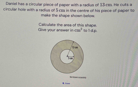 Daniel has a circular piece of paper with a radius of 13 cm. He cuts a 
circular hole with a radius of 5 cm in the centre of his piece of paper to 
make the shape shown below. 
Calculate the area of this shape. 
Give your answer in cm^2 to 1 d.p. 
Not drawn accurately 
Q Zoom