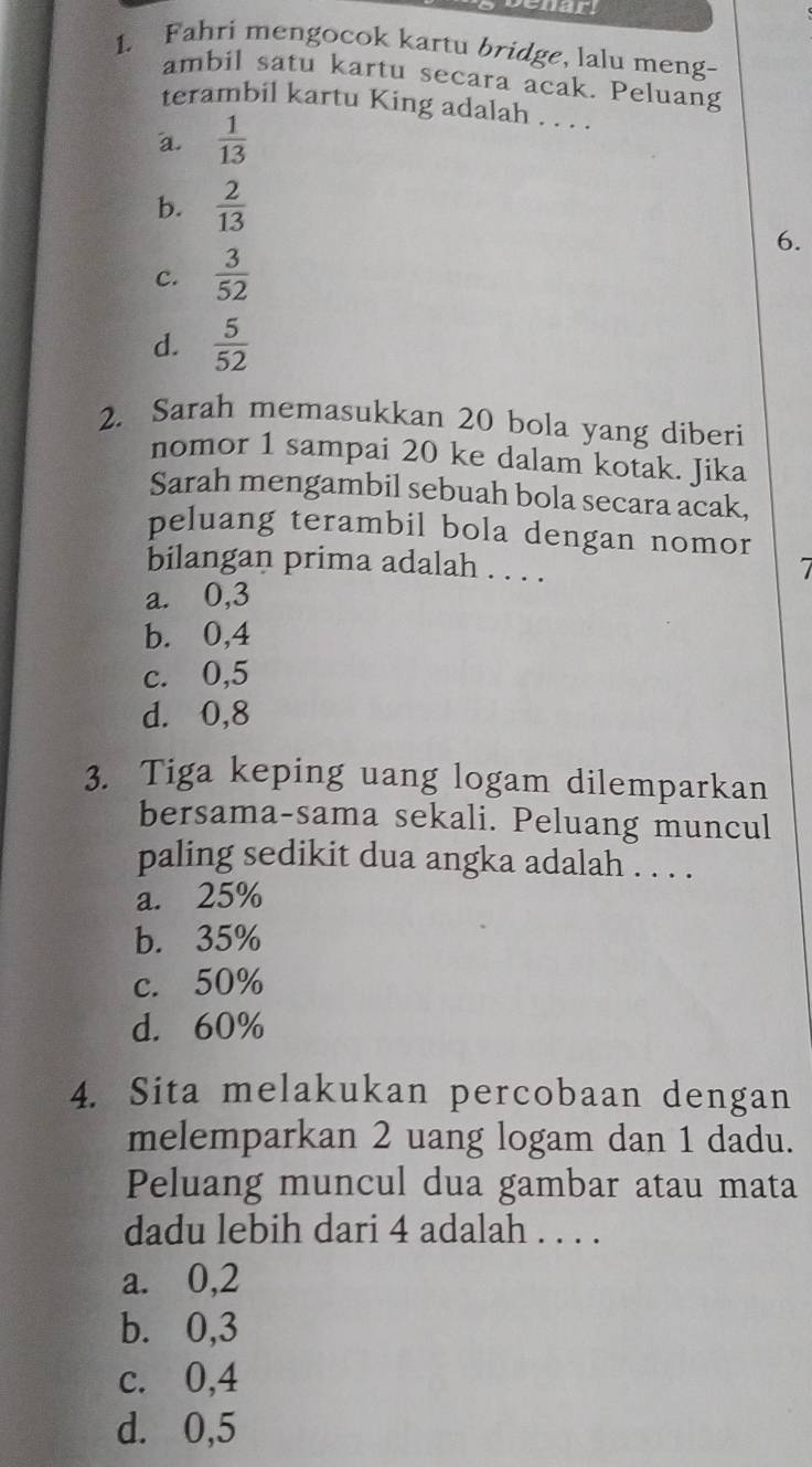 ar
1. Fahri mengocok kartu bridge, lalu meng-
ambil satu kartu secara acak. Peluang
terambil kartu King adalah . . . .
a.  1/13 
b.  2/13 
c.  3/52  6.
d.  5/52 
2. Sarah memasukkan 20 bola yang diberi
nomor 1 sampai 20 ke dalam kotak. Jika
Sarah mengambil sebuah bola secara acak,
peluang terambil bola dengan nomor
bilangan prima adalah . . . .
a. 0, 3
b. 0, 4
c. 0, 5
d. 0, 8
3. Tiga keping uang logam dilemparkan
bersama-sama sekali. Peluang muncul
paling sedikit dua angka adalah . . . .
a. 25%
b. 35%
c. 50%
d. 60%
4. Sita melakukan percobaan dengan
melemparkan 2 uang logam dan 1 dadu.
Peluang muncul dua gambar atau mata
dadu lebih dari 4 adalah . . . .
a. 0, 2
b. 0, 3
c. 0, 4
d. 0, 5